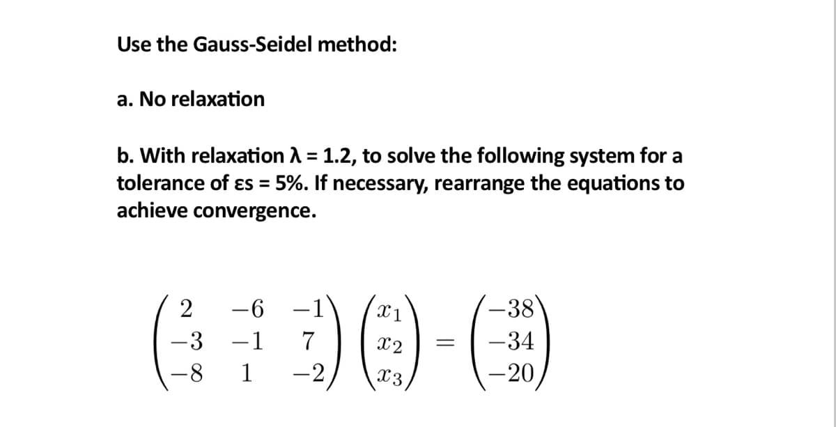 Use the Gauss-Seidel method:
a. No relaxation
b. With relaxation λ = 1.2, to solve the following system for a
tolerance of es = 5%. If necessary, rearrange the equations to
achieve convergence.
2
-6
-3 -1
7
-8 1 -2,
X1
x3
=
-38
-34
-20