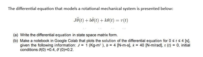 The differential equation that models a rotational mechanical system is presented below:
JÜ(t) +b8(t) + k0(t) = n(t)
(a) Write the differential equation in state space matrix form.
(b) Make a notebook in Google Colab that plots the solution of the differential equation for 0 ≤ t ≤ 4 [s],
given the following information: J = 1 (Kg-m²), b = 4 [N-m-s], k = 40 [N-m/rad], t (t) = 0, initial
conditions (0) =0.4, 0 (0)=0.2.