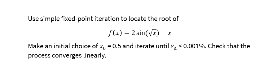 Use simple fixed-point iteration to locate the root of
f(x) = 2 sin(√x) - x
Make an initial choice of xo = 0.5 and iterate until & ≤0.001%. Check that the
process converges linearly.