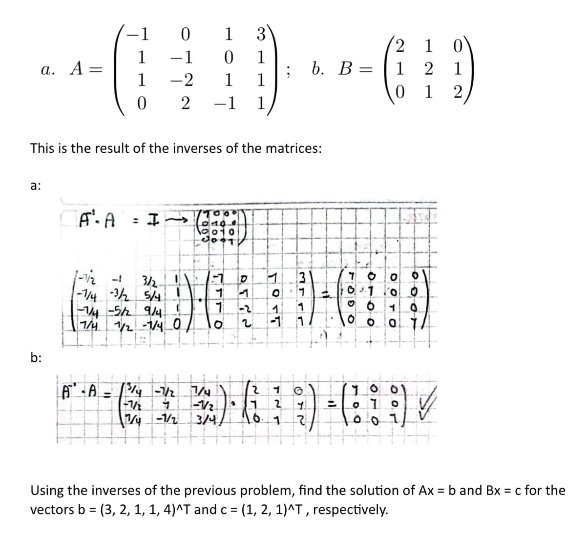 a. A-
0
1 3
0 1
------
1 -2 1 1
2 −1 1
a:
b:
=
- 1
A. A
1
This is the result of the inverses of the matrices:
0
3/2-
-7/4 -3/2 5/4
-7/4 -5/2 9/4 !
7/4
1/2-1/4 0
لادي
1
A" • A = /³/4 -7/2₂ 7/4
O
-1
2
ܓ ܘ ܥ
2 1
-1/2
-1/2 9 1 2
7/4-1/2 3/4/ 16. 1
; b. B = 12
01
3rrr
1
1
11
;) +
1
2
7690
6100
2 1 0
1
2
7 0
оого
700
010
O 1
oo
0
0
✓
Using the inverses of the previous problem, find the solution of Ax = b and Bx = c for the
vectors b = (3, 2, 1, 1, 4)^T and c = (1, 2, 1)^T, respectively.