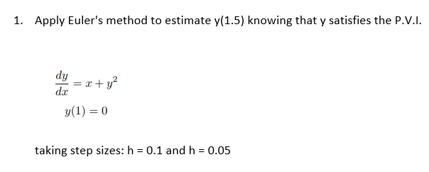 1. Apply Euler's method to estimate y(1.5) knowing that y satisfies the P.V.I.
dy
dx
x + y²
y(1) = 0
taking step sizes: h = 0.1 and h = 0.05