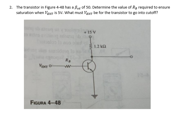 2. The transistor in Figure 4-48 has a Bcd of 50. Determine the value of R₂ required to ensure
saturation when VENT is 5V. What must VENT be for the transistor to go into cutoff?
Taksalos
VENT O
FIGURA 4-48
Ra
www
+ 15 V
3 1.2 ΚΩ