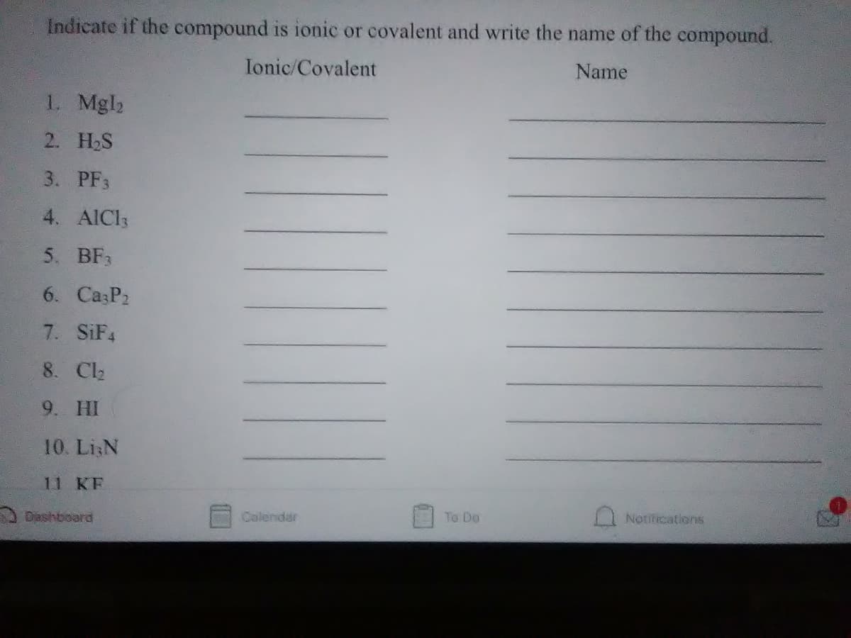 Indicate if the compound is ionic or covalent and write the name of the compound.
Ionic/Covalent
Name
1. Mgl2
2. H2S
3. PF3
4. AICI3
5. BF3
6. Ca P2
7. SIF4
8. Cl2
9. HI
10. Li:N
11 KF
A Dashboard
Colendar
To Do
Nottications
