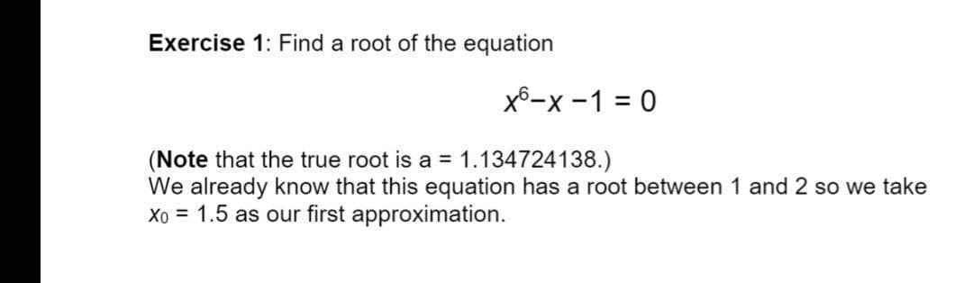 Exercise 1: Find a root of the equation
X6-x -1 = 0
(Note that the true root is a = 1.134724138.)
We already know that this equation has a root between 1 and 2 so we take
Xo = 1.5 as our first approximation.
