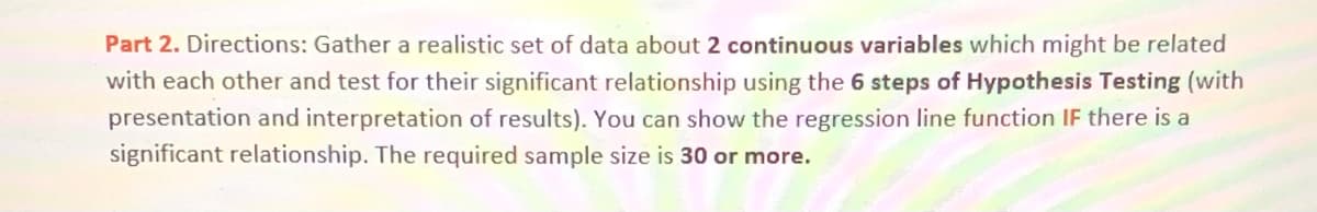 Part 2. Directions: Gather a realistic set of data about 2 continuous variables which might be related
with each other and test for their significant relationship using the 6 steps of Hypothesis Testing (with
presentation and interpretation of results). You can show the regression line function IF there is a
significant relationship. The required sample size is 30 or more.
