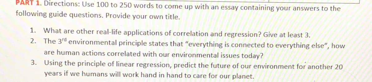 PART 1. Directions: Use 100 to 250 words to come up with an essay containing your answers to the
following guide questions. Provide your own title.
1.
What are other real-life applications of correlation and regression? Give at least 3.
2. The 3rd environmental principle states that "everything is connected to everything else", how
are human actions correlated with our environmental issues today?
3. Using the principle of linear regression, predict the future of our environment for another 20
years if we humans will work hand in hand to care for our planet.
