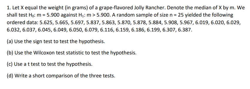 1. Let X equal the weight (in grams) of a grape-flavored Jolly Rancher. Denote the median of X by m. We
shall test Ho: m = 5.900 against H₁: m > 5.900. A random sample of size n = 25 yielded the following
ordered data: 5.625, 5.665, 5.697, 5.837, 5.863, 5.870, 5.878, 5.884, 5.908, 5.967, 6.019, 6.020, 6.029,
6.032, 6.037, 6.045, 6.049, 6.050, 6.079, 6.116, 6.159, 6.186, 6.199, 6.307, 6.387.
(a) Use the sign test to test the hypothesis.
(b) Use the Wilcoxon test statistic to test the hypothesis.
(c) Use a t test to test the hypothesis.
(d) Write a short comparison of the three tests.