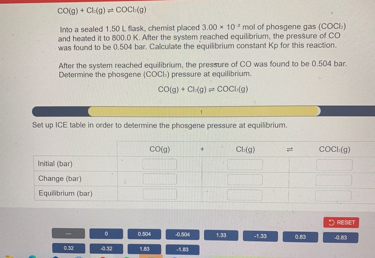 CO(g) + Cl:(g) = COCI:(g)
Into a sealed 1.50 L flask, chemist placed 3.00 × 10 ² mol of phosgene gas (COCI)
and heated it to 800.0 K. After the system reached equilibrium, the pressure of CO
was found to be 0.504 bar. Calculate the equilibrium constant Kp for this reaction.
After the system reached equilibrium, the pressure of CO was found to be 0.504 bar.
Determine the phosgene (COCI:) pressure at equilibrium.
CO(g) + Cl:(g) = COC:(g)
Set up ICE table in order to determine the phosgene pressure at equilibrium.
CO(g)
Cl-(g)
COCI:(g)
Initial (bar)
Change (bar)
Equilibrium (bar)
5 RESET
0.504
-0.504
1.33
-1.33
0.83
-0.83
0.32
-0.32
1.83
-1.83
