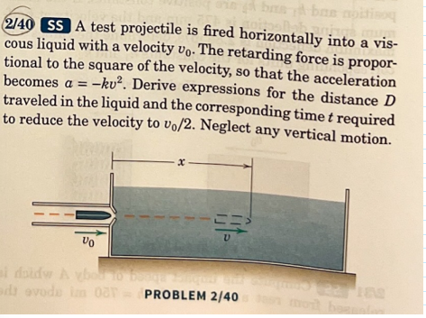 bas
2/40 SS A test projectile is fired horizontally into a vis-
cous liquid with a velocity vo. The retarding force is propor-
tional to the square of the velocity, so that the acceleration
becomes a = -ku². Derive expressions for the distance D
traveled in the liquid and the corresponding time t required
to reduce the velocity to vo/2. Neglect any vertical motion.
Vo
i dotdw A vbo to b
adi ovode im OUT
x-
PROBLEM 2/40