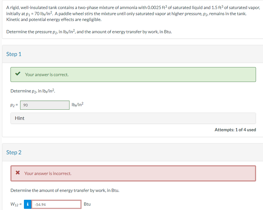A rigid, well-insulated tank contains a two-phase mixture of ammonia with 0.0025 ft³ of saturated liquid and 1.5 ft³ of saturated vapor,
initially at p₁ = 70 lb/in². A paddle wheel stirs the mixture until only saturated vapor at higher pressure, p2, remains in the tank.
Kinetic and potential energy effects are negligible.
Determine the pressure p₂, in lb/in², and the amount of energy transfer by work, in Btu.
Step 1
Your answer is correct.
Determine p2, in lb/in².
P2 90
Hint
Step 2
* Your answer is incorrect.
lb/in²
Determine the amount of energy transfer by work, in Btu.
W12-54.94
Btu
Attempts: 1 of 4 used
