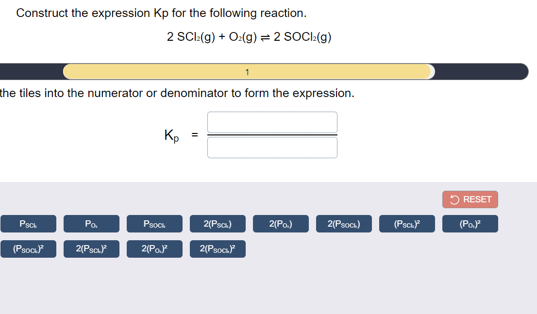 Construct the expression Kp for the following reaction.
2 SCl:(g) + O:(g) = 2 SOCI:(g)
1
the tiles into the numerator or denominator to form the expression.
Kp
5 RESET
PscL
Po.
PsocL
2(Pscı)
(Po.)
2(PsoCı)
(Psch)
(Po.)
(Psoc.)?
2(PscL)?
2(Po.)?
2(PsoCı)
