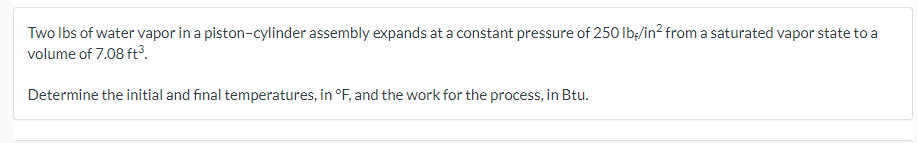 Two lbs of water vapor in a piston-cylinder assembly expands at a constant pressure of 250 lb/in² from a saturated vapor state to a
volume of 7.08 ft³.
Determine the initial and final temperatures, in °F, and the work for the process, in Btu.