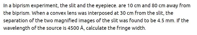 In a biprism experiment, the slit and the eyepiece. are 10 cm and 80 cm away from
the biprism. When a convex lens was interposed at 30 cm from the slit, the
separation of the two magnified images of the slit was found to be 4.5 mm. If the
wavelength of the source is 4500 Å, calculate the fringe width.
