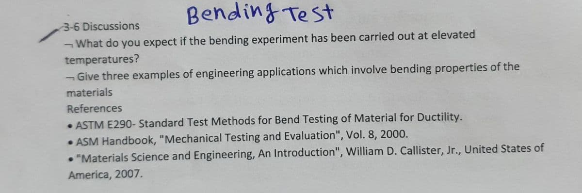 Bending Test
3-6 Discussions
¬What do you expect if the bending experiment has been carried out at elevated
temperatures?
- Give three examples of engineering applications which involve bending properties of the
materials
References
• ASTM E290- Standard Test Methods for Bend Testing of Material for Ductility.
• ASM Handbook, "Mechanical Testing and Evaluation", Vol. 8, 2000.
• "Materials Science and Engineering, An Introduction", William D. Callister, Jr., United States of
America, 2007.
