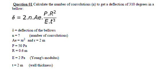 Question 01 Calculate the number of convolutions (n) to get a deflection of 310 degrees in a
bellow:
P.R2
8 = 2.n.Ae.
E.t3
8 = deflection of the bellows
n=?
(mumber of convolutions)
Ae = u and r= 2 m
P = 50 Pa
R= 0.6 m
E = 2 Pa (Young's modulus)
t=2 m
(wall thickness)
