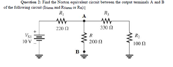 Question 2: Find the Norton equivalent circuit between the output terminals A and B
of the following circuit (INorton and RNorton or Ran):|
R1
R3
A
220 N
330 2
E R
200 2
VsI
R2
10 V
100 2
B
