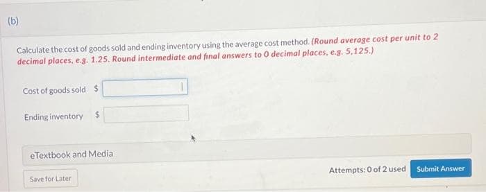 (b)
Calculate the cost of goods sold and ending inventory using the average cost method. (Round average cost per unit to 2
decimal places, e.g. 1.25. Round intermediate and final answers to 0 decimal places, e.g. 5,125.)
Cost of goods sold $
Ending inventory
$
eTextbook and Media
Save for Later
Attempts: 0 of 2 used
Submit Answer