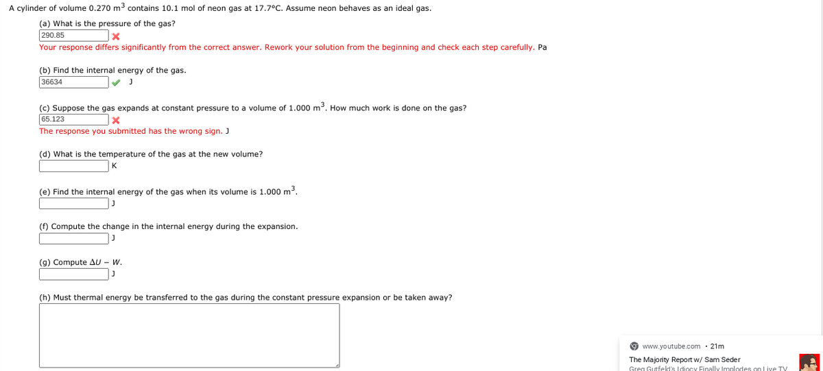 A cylinder of volume 0.270 m3 contains 10.1 mol of neon gas at 17.7°C. Assume neon behaves as an ideal gas.
(a) What is the pressure of the gas?
290.85
Your response differs significantly from the correct answer. Rework your solution from the beginning and check each step carefully. Pa
(b) Find the internal energy of the gas.
36634
(c) Suppose the gas expands at constant pressure to a volume of 1.000 m3. How much work is done on the gas?
65.123
The response you submitted has the wrong sign. J
(d) What is the temperature of the gas at the new volume?
(e) Find the internal energy of the gas when its volume is 1.000 m3.
(f) Compute the change in the internal energy during the expansion.
(g) Compute AU - W.
(h) Must thermal energy be transferred to the gas during the constant pressure expansion or be taken away?
9 www.youtube.com · 21m
The Majority Report w/ Sam Seder
Greg Gutfeld's Idiocy Finally Implodes on Live TV
