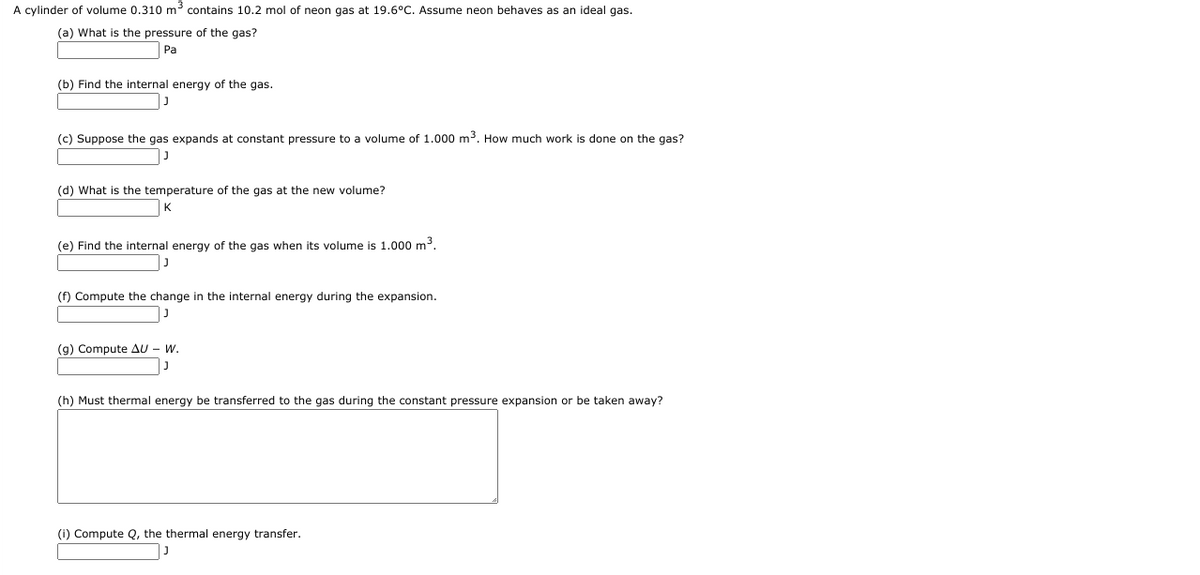 A cylinder of volume 0.310 m contains 10.2 mol of neon gas at 19.6°C. Assume neon behaves as an ideal gas.
(a) What is the pressure of the gas?
Pa
(b) Find the internal energy of the gas.
(c) Suppose the gas expands at constant pressure to a volume of 1.000 m3. How much work is done on the gas?
(d) What is the temperature of the gas at the new volume?
K
(e) Find the internal energy of the gas when its volume is 1.000 m3.
(f) Compute the change in the internal energy during the expansion.
(g) Compute AU - W.
(h) Must thermal energy be transferred to the gas during the constant pressure expansion or be taken away?
(i) Compute Q, the thermal energy transfer.

