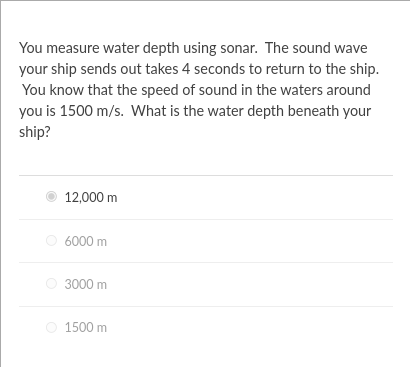 You measure water depth using sonar. The sound wave
your ship sends out takes 4 seconds to return to the ship.
You know that the speed of sound in the waters around
you is 1500 m/s. What is the water depth beneath your
ship?
12,000 m
O 6000 m
3000 m
1500 m
