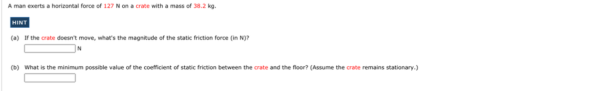 A man exerts a horizontal force of 127 N on a crate with a mass of 38.2 kg.
HINT
(a) If the crate doesn't move, what's the magnitude of the static friction force (in N)?
(b) What is the minimum possible value of the coefficient of static friction between the crate and the floor? (Assume the crate remains stationary.)
