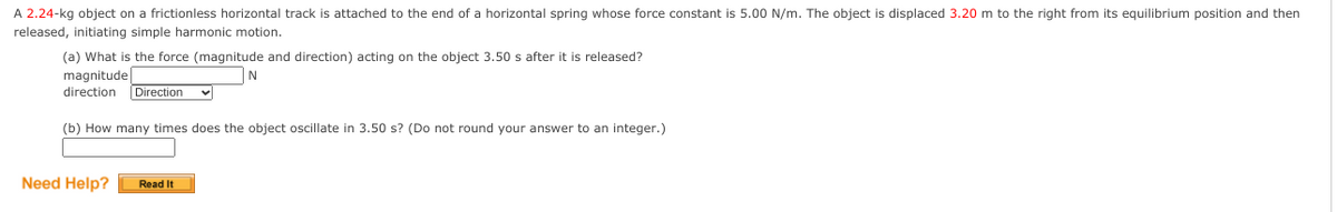 A 2.24-kg object on a frictionless horizontal track is attached to the end of a horizontal spring whose force constant is 5.00 N/m. The object is displaced 3.20 m to the right from its equilibrium position and then
released, initiating simple harmonic motion.
(a) What is the force (magnitude and direction) acting on the object 3.50 s after it is released?
magnitude
direction
Direction
(b) How many times does the object oscillate in 3.50 s? (Do not round your answer to an integer.)
Need Help?
Read It
