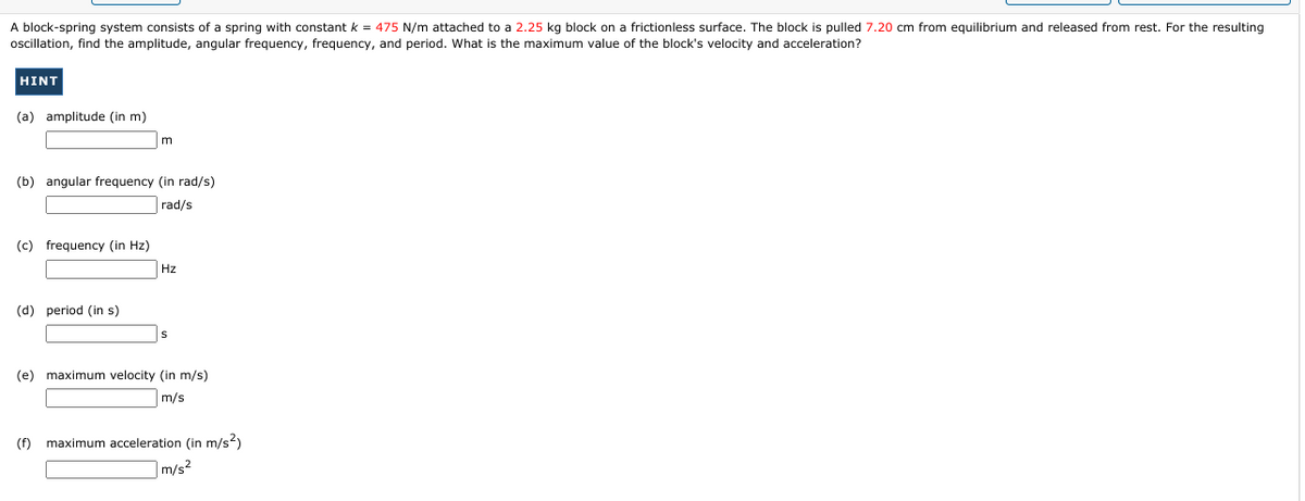 A block-spring system consists of a spring with constant k = 475 N/m attached to a 2.25 kg block on a frictionless surface. The block is pulled 7.20 cm from equilibrium and released from rest. For the resulting
oscillation, find the amplitude, angular frequency, frequency, and period. What is the maximum value of the block's velocity and acceleration?
HINT
(a) amplitude (in m)
(b) angular frequency (in rad/s)
rad/s
(c) frequency (in Hz)
Hz
(d) period (in s)
(e) maximum velocity (in m/s)
m/s
(f)
maximum acceleration (in m/s)
m/s2
