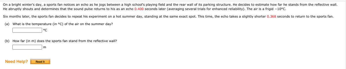 On a bright winter's day, a sports fan notices an echo as he jogs between a high school's playing field and the rear wall of its parking structure. He decides to estimate how far he stands from the reflective wall.
He abruptly shouts and determines that the sound pulse returns to his as an echo 0.400 seconds later (averaging several trials for enhanced reliability). The air is a frigid -10°C.
Six months later, the sports fan decides to repeat his experiment on a hot summer day, standing at the same exact spot. This time, the echo takes a slightly shorter 0.368 seconds to return to the sports fan.
(a) What is the temperature (in °C) of the air on the summer day?
°C
(b) How far (in m) does the sports fan stand from the reflective wall?
Need Help?
Read It
