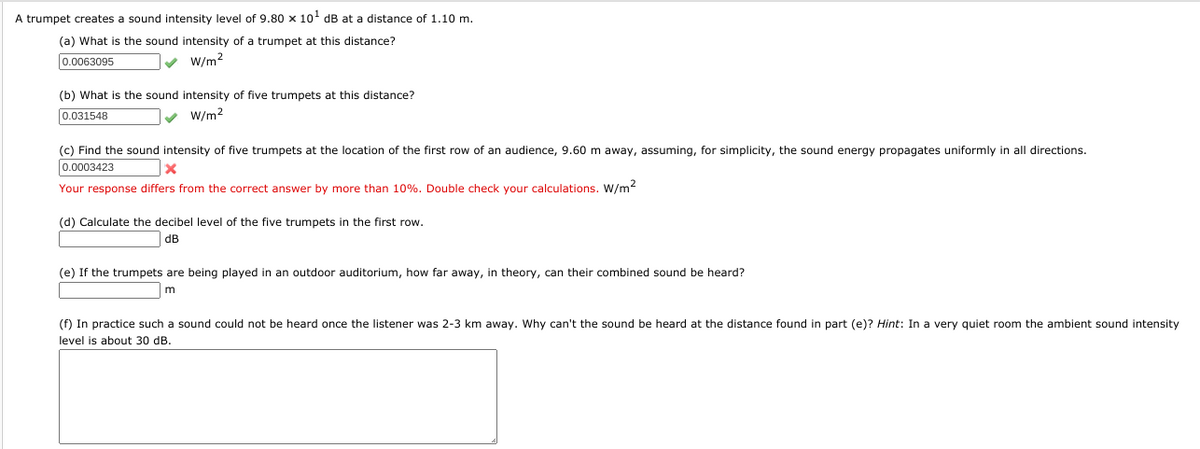 A trumpet creates a sound intensity level of 9.80 x 10' dB at a distance of 1.10 m.
(a) What is the sound intensity of a trumpet at this distance?
0.0063095
v W/m2
(b) What is the sound intensity of five trumpets at this distance?
0.031548
v W/m2
(c) Find the sound intensity of five trumpets at the location of the first row of an audience, 9.60 m away, assuming, for simplicity, the sound energy propagates uniformly in all directions.
0.0003423
Your response differs from the correct answer by more than 10%. Double check your calculations. W/m2
(d) Calculate the decibel level of the five trumpets in the first row.
dB
(e) If the trumpets are being played in an outdoor auditorium, how far away, in theory, can their combined sound be heard?
(f) In practice such a sound could not be heard once the listener was 2-3 km away. Why can't the sound be heard at the distance found in part (e)? Hint: In a very quiet room the ambient sound intensity
level is about 30 dB.
