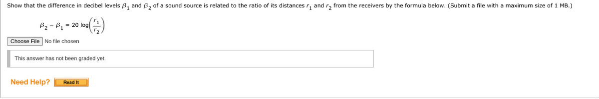 Show that the difference in decibel levels Bß, and B, of a sound source is related to the ratio of its distances r, and r, from the receivers by the formula below. (Submit a file with a maximum size of 1 MB.)
B2 - B, = 20 log
Choose File No file chosen
This answer has not been graded yet.
Need Help?
Read It
