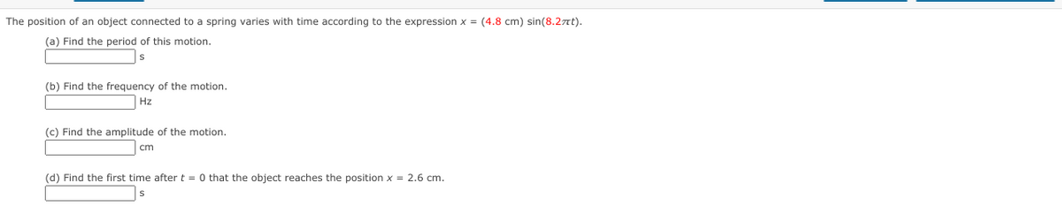 The position of an object connected to a spring varies with time according to the expression x = (4.8 cm) sin(8.2nt).
(a) Find the period of this motion.
(b) Find the frequency of the motion.
Hz
(c) Find the amplitude of the motion.
cm
(d) Find the first time after t = 0 that the object reaches the position x = 2.6 cm.
