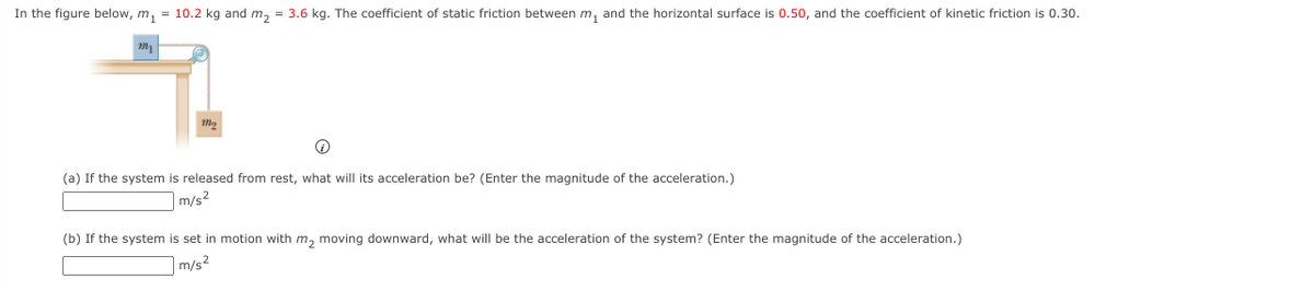 In the figure below, m, = 10.2 kg and m, = 3.6 kg. The coefficient of static friction between m, and the horizontal surface is 0.50, and the coefficient of kinetic friction is 0.30.
(a) If the system is released from rest, what will its acceleration be? (Enter the magnitude of the acceleration.)
m/s²
(b) If the system is set in motion with m, moving downward, what will be the acceleration of the system? (Enter the magnitude of the acceleration.)
m/s2
