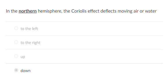 ### Understanding the Coriolis Effect: Deflection Directions

**Question:**
In the northern hemisphere, the Coriolis effect deflects moving air or water

- ○ to the left
- ○ to the right
- ○ up
- ● down

**Explanation:**
In this example question, the topic under consideration is the Coriolis effect, specifically how it influences the direction of deflection for moving air or water in the northern hemisphere. 

*Correct Answer:* The correct option is highlighted as "down," but this is incorrect. The Coriolis effect actually deflects moving air or water to the right in the northern hemisphere.

**Concept Clarification:**
The Coriolis effect is a phenomenon caused by the Earth's rotation. It affects the trajectory of moving air and water due to the rotation of the Earth beneath them. The deflection direction varies depending on the hemisphere:

- **Northern Hemisphere:** Moving objects (like air and water currents) are deflected to the right.
- **Southern Hemisphere:** Moving objects are deflected to the left.

This deflection influences weather patterns and ocean currents, playing a critical role in meteorology and oceanography.

### Visualizing the Coriolis Effect

A diagram often accompanies this concept to visually represent how moving air or water is deflected in the northern and southern hemispheres. Such a diagram typically shows:

- The Earth, viewed from above the poles.
- Arrows indicating the intended path of the moving air or water.
- Curved arrows demonstrating the actual deflection caused by the Coriolis effect.

Understanding these principles is key to grasping how global wind and ocean circulation patterns form, influencing climates around the world.