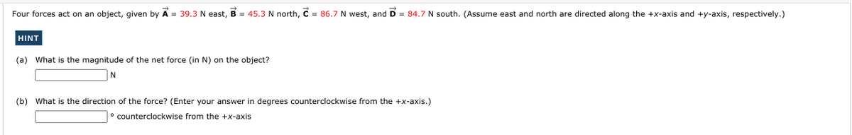 Four forces act on an object, given by
A = 39.3 N east, B = 45.3 N north, C = 86.7 N west, and D = 84.7 N south. (Assume east and north are directed along the +x-axis and +y-axis, respectively.)
HINT
(a) What is the magnitude of the net force (in N) on the object?
(b) What is the direction of the force? (Enter your answer in degrees counterclockwise from the +x-axis.)
counterclockwise from the +x-axis
