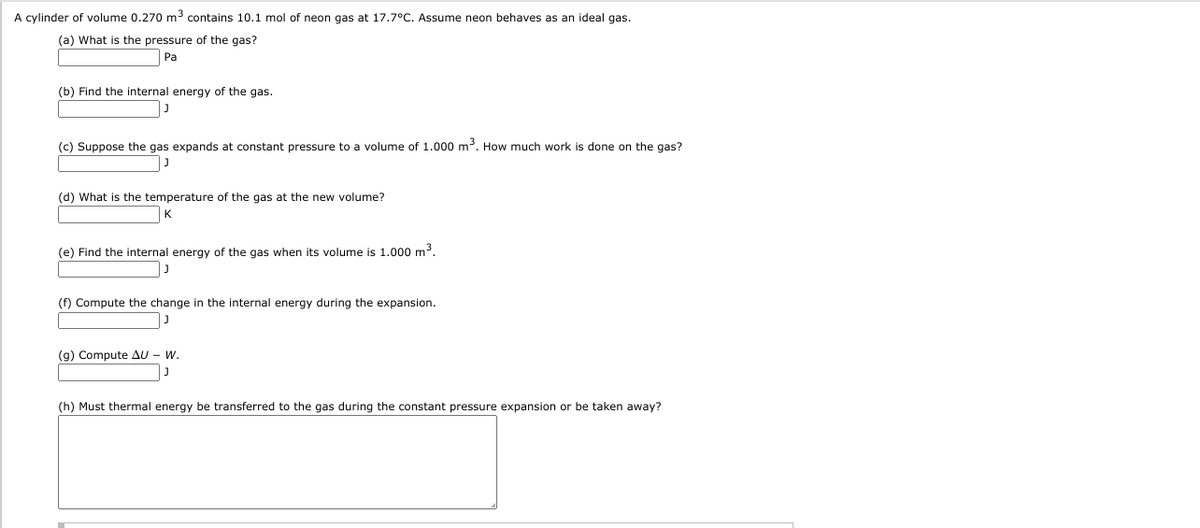 A cylinder of volume 0.270 m3 contains 10.1 mol of neon gas at 17.7°C. Assume neon behaves as an ideal gas.
(a) What is the pressure of the gas?
Pa
(b) Find the internal energy of the gas.
(c) Suppose the gas expands at constant pressure to a volume of 1.000 m3. How much work is done on the gas?
(d) What is the temperature of the gas at the new volume?
(e) Find the internal energy of the gas when its volume is 1.000 m3.
(f) Compute the change in the internal energy during the expansion.
(g) Compute AU - W.
(h) Must thermal energy be transferred to the gas during the constant pressure expansion or be taken away?
