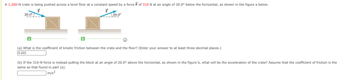 A 1,200-N crate is being pushed across a level floor at a constant speed by a force F of 310 N at an angle of 20.0° below the horizontal, as shown in the figure a below.
20.0°
<--120.0°
(a) What is the coefficient of kinetic friction between the crate and the floor? (Enter your answer to at least three decimal places.)
0.222
(b) If the 310-N force is instead pulling the block at an angle of 20.0° above the horizontal, as shown in the figure b, what will be the acceleration of the crate? Assume that the coefficient of friction is the
same as that found in part (a).
|m/s2
