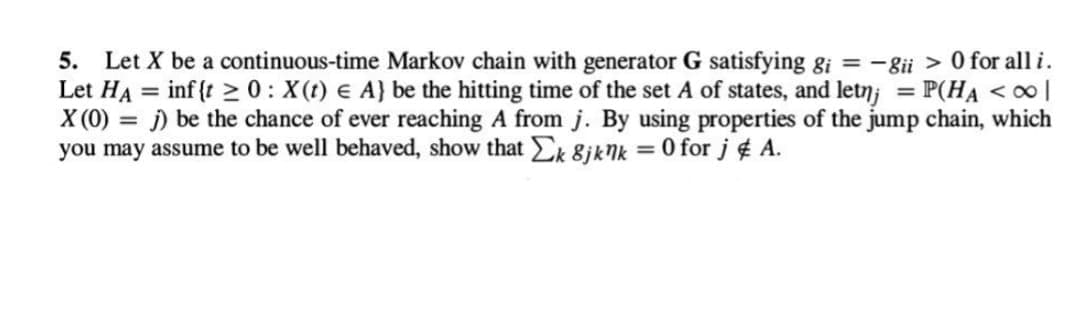 5. Let X be a continuous-time Markov chain with generator G satisfying gi = -8ii > 0 for all i.
Let HA = inf{t 20: X(t) = A} be the hitting time of the set A of states, and letn; = P(HA <∞ |
X (0) = j) be the chance of ever reaching A from j. By using properties of the jump chain, which
you may assume to be well behaved, show that Σk 8jknk = 0 for j & A.