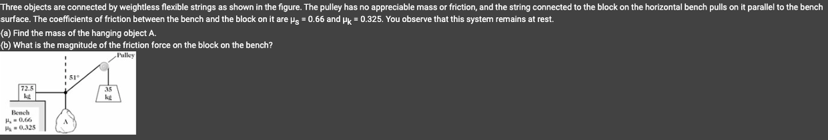 Three objects are connected by weightless flexible strings as shown in the figure. The pulley has no appreciable mass or friction, and the string connected to the block on the horizontal bench pulls on it parallel to the bench
surface. The coefficients of friction between the bench and the block on it are µg = 0.66 and µk = 0.325. You observe that this system remains at rest.
(a) Find the mass of the hanging object A.
(b) What is the magnitude of the friction force on the block on the bench?
Pulley
72.5
kd
Bench
H, 0.66
M0.325