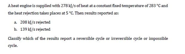 A heat engine is supplied with 278 kJ/s of heat at a constant fixed temperature of 283 °C and
the heat rejection takes places at 5 °C. Then results reported as:
a. 208 kJ/s rejected
b. 139 kJ/s rejected
Classify which of the results report a reversible cycle or irreversible cycle or impossible
cycle.
