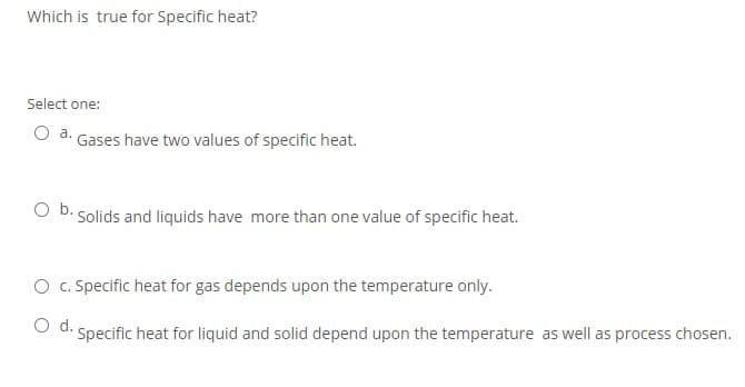 Which is true for Specific heat?
Select one:
a.
Gases have two values of specific heat.
Ob.
Solids and liquids have more than one value of specific heat.
O c. Specific heat for gas depends upon the temperature only.
O d. Specific heat for liquid and solid depend upon the temperature as well as process chosen.
