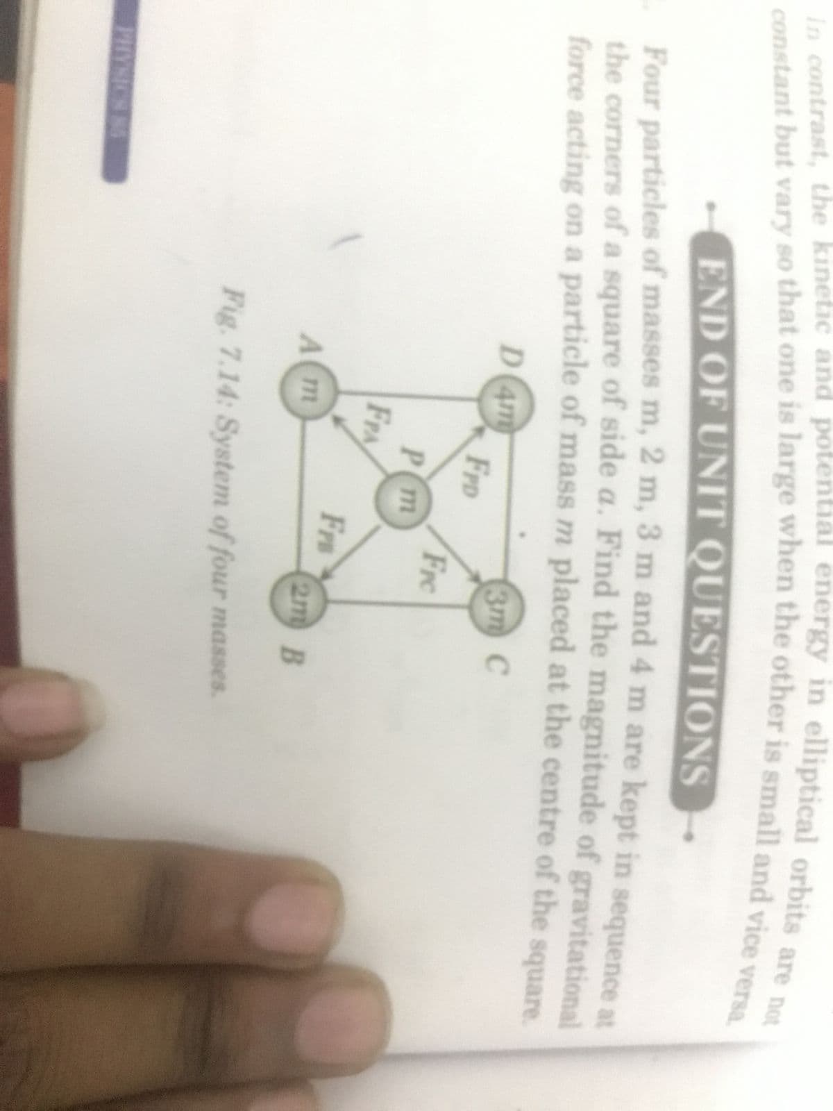 In contrast, the kinetic and potential energy in elliptical orbits are not
constant but vary so that one is large when the other is small and vice versa.
END OF UNIT QUESTIONS
Four particles of masses m, 2 m, 3 m and 4 m are kept in sequence at
the corners of a square of side a. Find the magnitude of gravitational
force acting on a particle of mass m placed at the centre of the square.
PHYSION 85
D4m
3m C
FPD
Fre
P(m
FPA
Fr
A m
2m B
Fig. 7.14: System of four masses.
