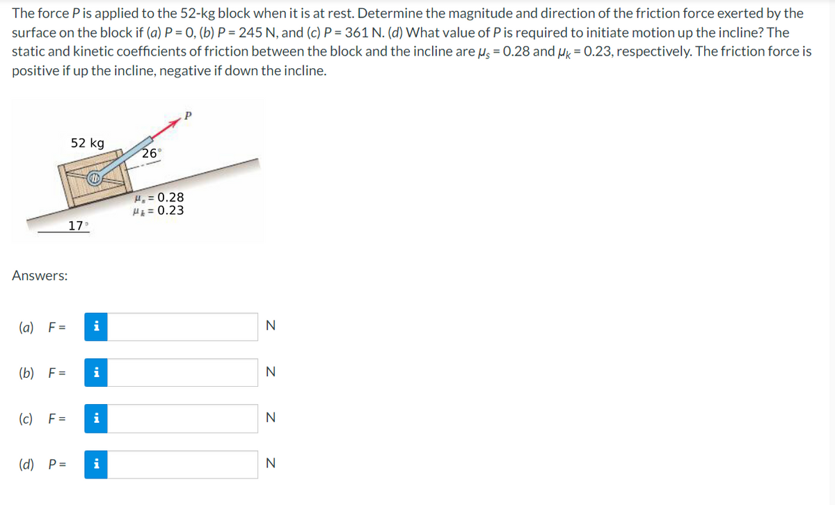 The force P is applied to the 52-kg block when it is at rest. Determine the magnitude and direction of the friction force exerted by the
surface on the block if (a) P = 0, (b) P = 245 N, and (c) P = 361 N. (d) What value of P is required to initiate motion up the incline? The
static and kinetic coefficients of friction between the block and the incline are u = 0.28 and u = 0.23, respectively. The friction force is
positive if up the incline, negative if down the incline.
52 kg
26°
H,= 0.28
H = 0.23
17
Answers:
(a) F=
i
(b) F=
i
N
(c) F=
i
N
(d) P=
i
