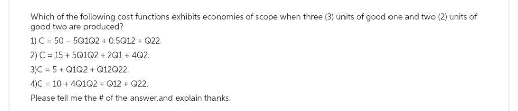 Which of the following cost functions exhibits economies of scope when three (3) units of good one and two
good two are produced?
1) C = 505Q1Q2 + 0.5Q12+ Q22.
2) C = 15+5Q1Q2 + 2Q1 +4Q2.
3)C= 5+ Q1Q2 + Q12Q22.
4)C= 10 + 4Q1Q2 + Q12 + Q22.
Please tell me the # of the answer.and explain thanks.
units of