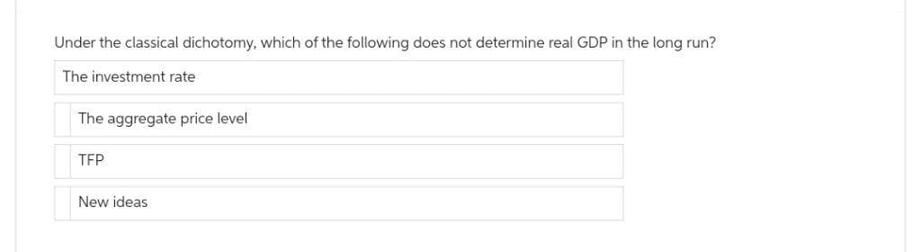 Under the classical dichotomy, which of the following does not determine real GDP in the long run?
The investment rate
The aggregate price level
TFP
New ideas.