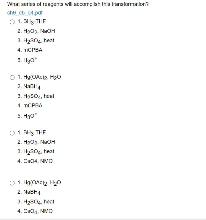 What series of reagents will accomplish this transformation?
ch9_d5_q4.pdf
O 1. BH3-THF
2. H2O2, NaOH
3. H₂SO4, heat
4. mCPBA
5. H3O+
O 1. Hg(OAc)2, H₂O
2. NaBH4
3. H₂SO4, heat
4. mCPBA
5. H3O+
O 1. BH3-THF
2. H2O2, NaOH
3. H₂SO4, heat
4. OSO4, NMO
O 1. Hg(OAc)2, H₂O
2. NaBH4
3. H₂SO4, heat
4. OsO4, NMO