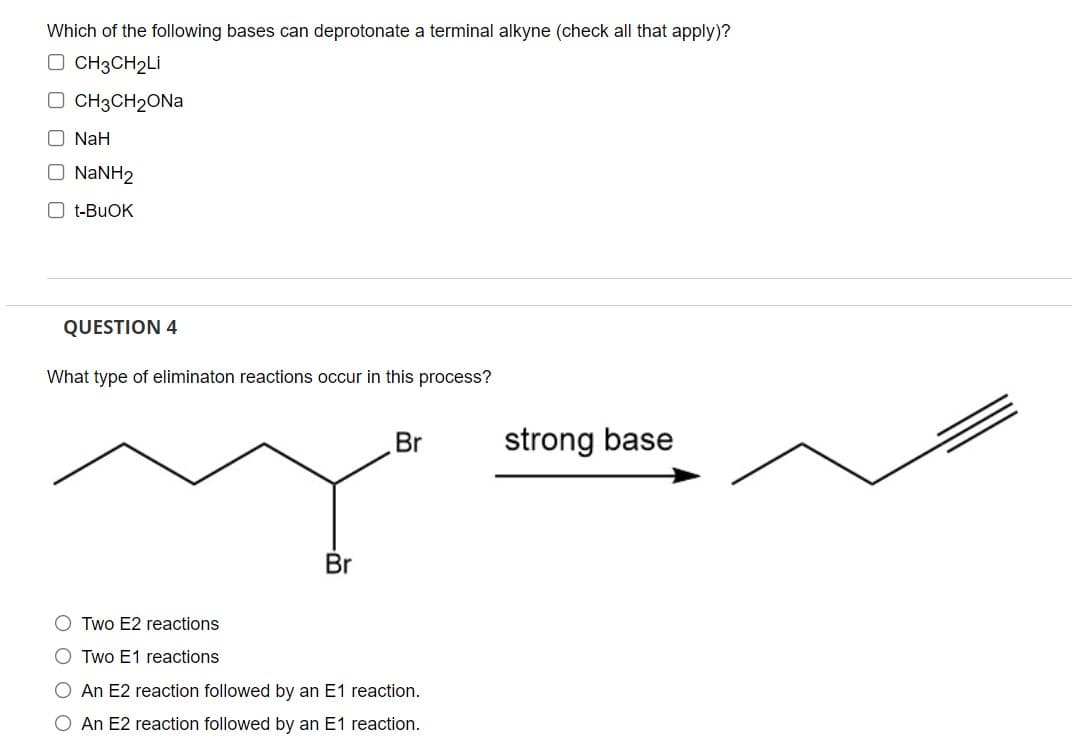 Which of the following bases can deprotonate a terminal alkyne (check all that apply)?
O CH3CH₂Li
□ CH3CH₂ONa
O NaH
O NaNH2
Ot-BUOK
QUESTION 4
What type of eliminaton reactions occur in this process?
Br
strong base
Br
OTwo E2 reactions
O Two E1 reactions
O An E2 reaction followed by an E1 reaction.
O An E2 reaction followed by an E1 reaction.