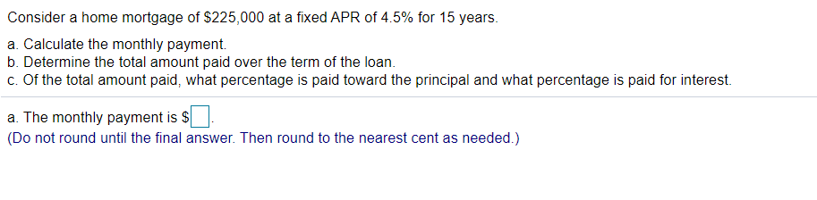 **Home Mortgage Calculation**

Consider a home mortgage of $225,000 at a fixed APR of 4.5% for 15 years.

**a. Calculate the monthly payment.**
**b. Determine the total amount paid over the term of the loan.**
**c. Of the total amount paid, what percentage is paid toward the principal and what percentage is paid for interest.**

**a. The monthly payment is $______.**
(Do not round until the final answer. Then round to the nearest cent as needed.)