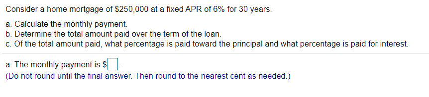 ### Home Mortgage Payment Calculation

Consider a home mortgage of $250,000 at a fixed APR of 6% for 30 years.

**Tasks:**
1. **Calculate the monthly payment.**
2. **Determine the total amount paid over the term of the loan.**
3. **Of the total amount paid, what percentage is paid toward the principal and what percentage is paid for interest.**

#### Solution:

1. **Calculate the monthly payment.**

    The monthly payment is $____.

    *(Do not round until the final answer. Then round to the nearest cent as needed.)*

2. **Determine the total amount paid over the term of the loan.**
   
3. **Calculate the percentage of the total amount paid towards the principal and the percentage paid for interest.**