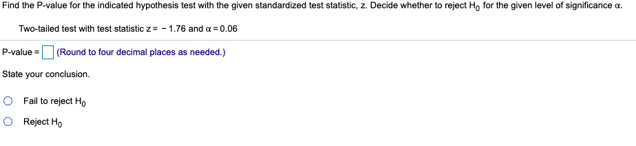 Find the P-value for the indicated hypothesis test with the given standardized test statistic, z. Decide whether to reject H, for the given level of significance a.
Two-tailed test with test statistic z= - 1.76 and a = 0.06
P-value =
| (Round to four decimal places as needed.)
State your conclusion.
O Fail to reject Ho
O Reject Ho
