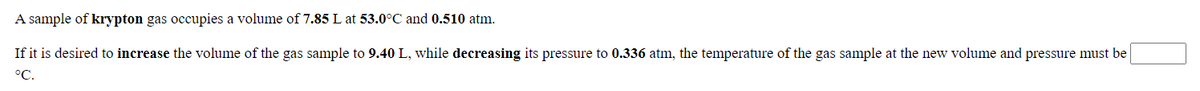 A sample of krypton gas occupies a volume of 7.85 L at 53.0°C and 0.510 atm.
If it is desired to increase the volume of the gas sample to 9.40 L, while decreasing its pressure to 0.336 atm, the temperature of the gas sample at the new volume and pressure must be
°C.
